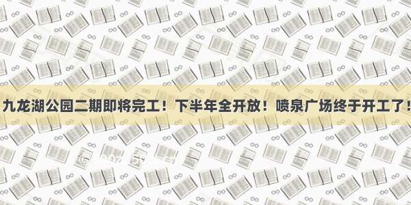 九龙湖公园二期即将完工！下半年全开放！喷泉广场终于开工了！