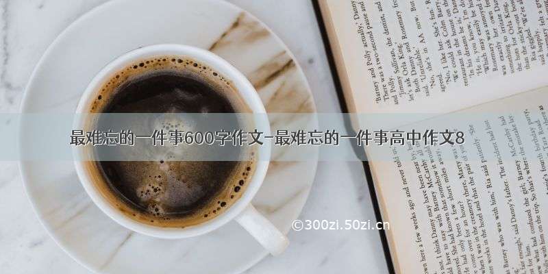 最难忘的一件事600字作文-最难忘的一件事高中作文8