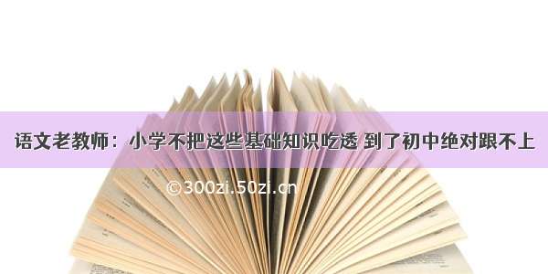 语文老教师：小学不把这些基础知识吃透 到了初中绝对跟不上