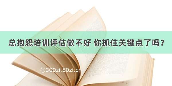 总抱怨培训评估做不好 你抓住关键点了吗？