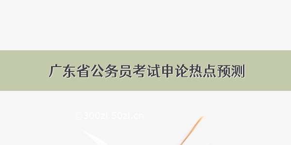 广东省公务员考试申论热点预测