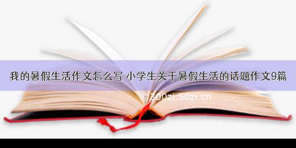 我的暑假生活作文怎么写 小学生关于暑假生活的话题作文9篇