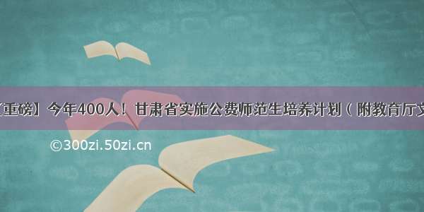 【重磅】今年400人！甘肃省实施公费师范生培养计划（附教育厅文件