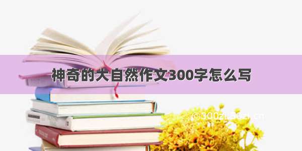 神奇的大自然作文300字怎么写