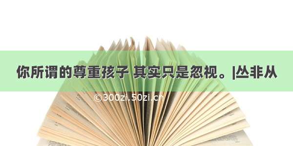 你所谓的尊重孩子 其实只是忽视。|丛非从