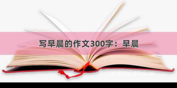 写早晨的作文300字：早晨