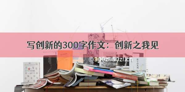 写创新的300字作文：创新之我见