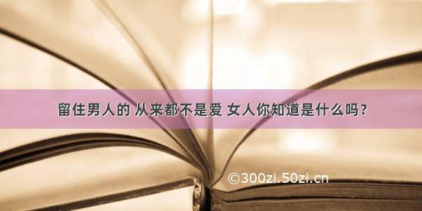 留住男人的 从来都不是爱 女人你知道是什么吗？