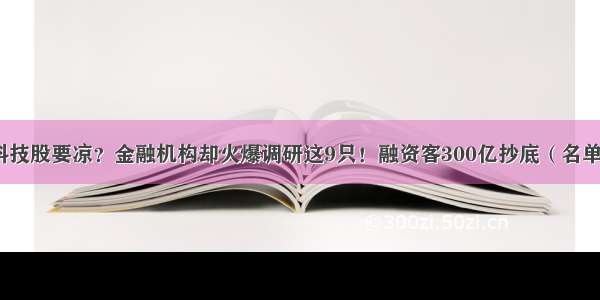 科技股要凉？金融机构却火爆调研这9只！融资客300亿抄底（名单）