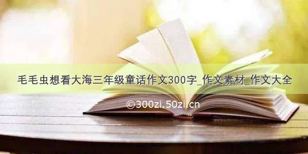 毛毛虫想看大海三年级童话作文300字_作文素材_作文大全