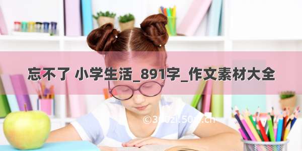 忘不了 小学生活_891字_作文素材大全