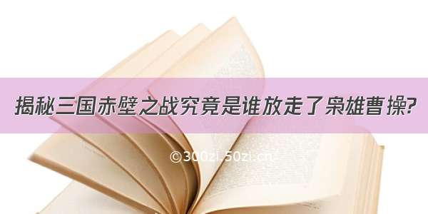 揭秘三国赤壁之战究竟是谁放走了枭雄曹操?