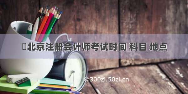 ​北京注册会计师考试时间 科目 地点