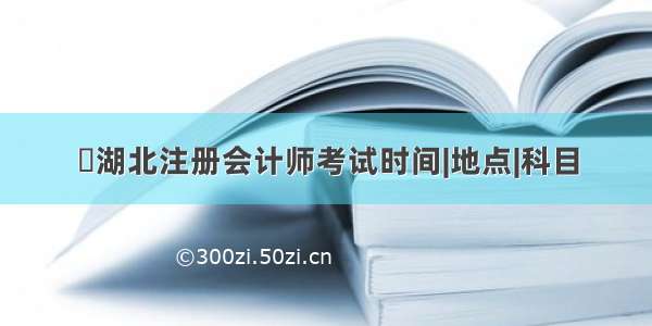 ​湖北注册会计师考试时间|地点|科目