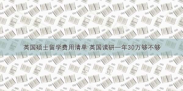 英国硕士留学费用清单 英国读研一年30万够不够