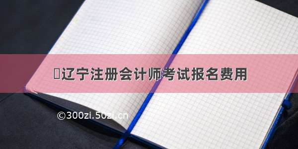 ​辽宁注册会计师考试报名费用