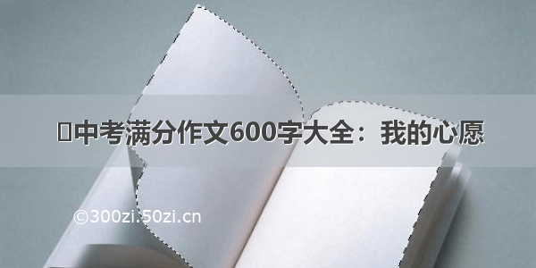 ​中考满分作文600字大全：我的心愿