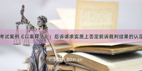 司法考试案例《以案释法》：后诉请求实质上否定前诉裁判结果的认定标准