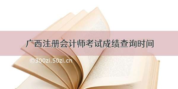 广西注册会计师考试成绩查询时间