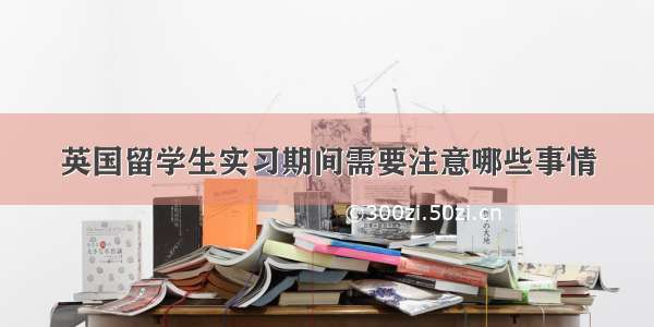 英国留学生实习期间需要注意哪些事情