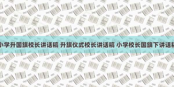 小学升国旗校长讲话稿 升旗仪式校长讲话稿 小学校长国旗下讲话稿