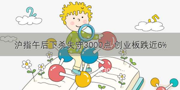 沪指午后下杀失守3000点 创业板跌近6%