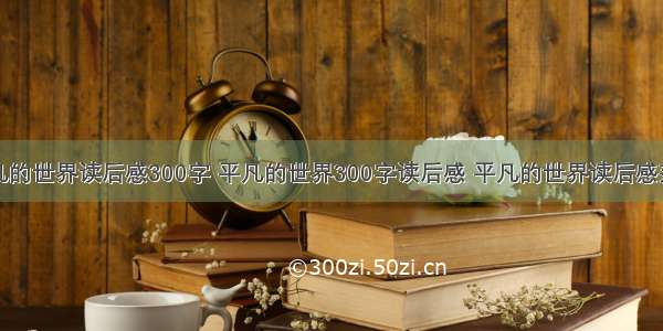 平凡的世界读后感300字 平凡的世界300字读后感 平凡的世界读后感范文