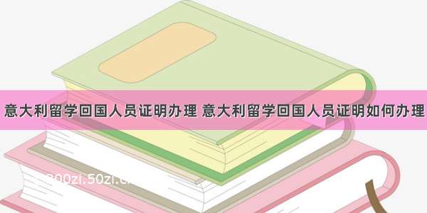 意大利留学回国人员证明办理 意大利留学回国人员证明如何办理