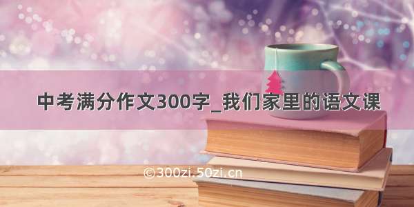 中考满分作文300字_我们家里的语文课