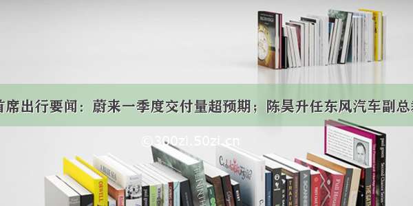 首席出行要闻：蔚来一季度交付量超预期；陈昊升任东风汽车副总裁