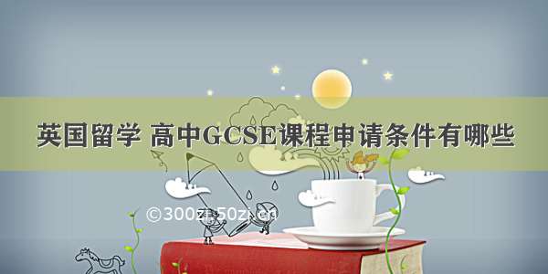 英国留学 高中GCSE课程申请条件有哪些