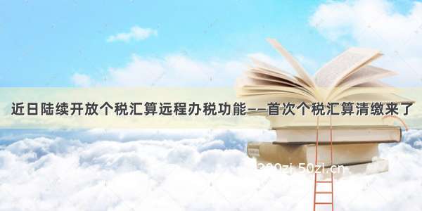 近日陆续开放个税汇算远程办税功能——首次个税汇算清缴来了