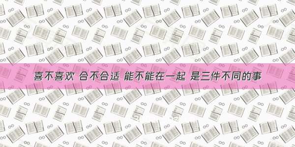 喜不喜欢 合不合适 能不能在一起 是三件不同的事