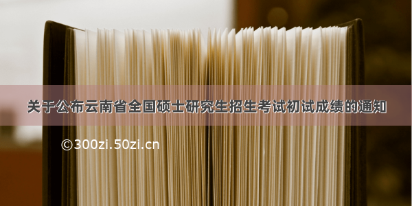 关于公布云南省全国硕士研究生招生考试初试成绩的通知