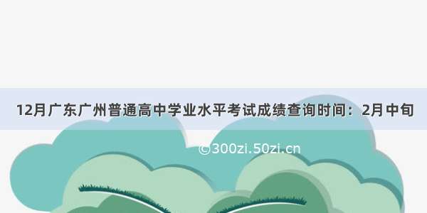 12月广东广州普通高中学业水平考试成绩查询时间：2月中旬