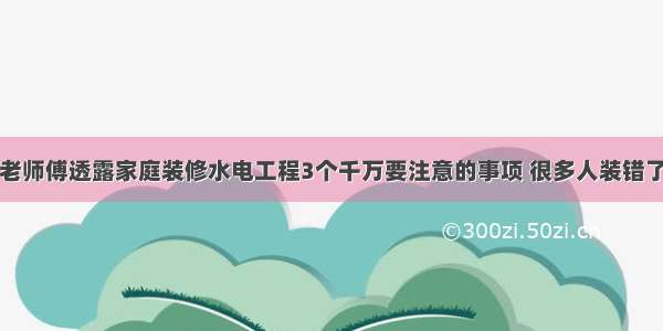 老师傅透露家庭装修水电工程3个千万要注意的事项 很多人装错了