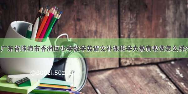 广东省珠海市香洲区小学数学英语文补课班学大教育收费怎么样?