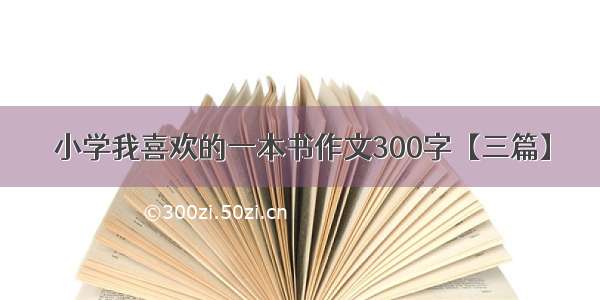 小学我喜欢的一本书作文300字【三篇】