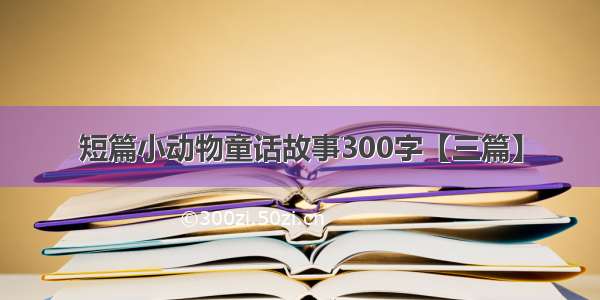 短篇小动物童话故事300字【三篇】