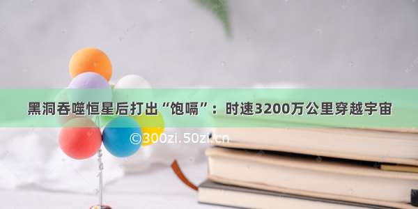 黑洞吞噬恒星后打出“饱嗝”：时速3200万公里穿越宇宙