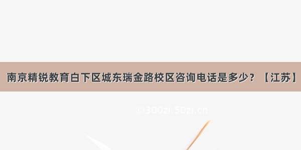 南京精锐教育白下区城东瑞金路校区咨询电话是多少？【江苏】