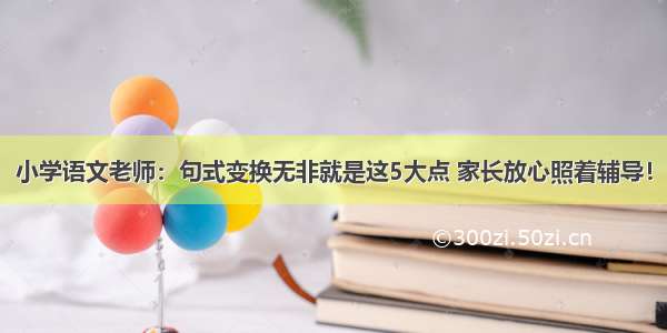 小学语文老师：句式变换无非就是这5大点 家长放心照着辅导！