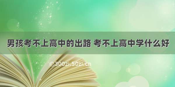 男孩考不上高中的出路 考不上高中学什么好