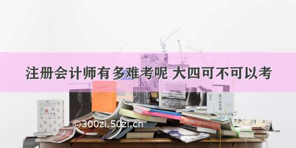 注册会计师有多难考呢 大四可不可以考