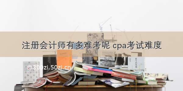 注册会计师有多难考呢 cpa考试难度