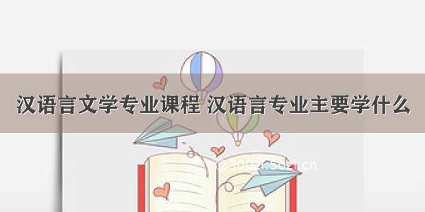 汉语言文学专业课程 汉语言专业主要学什么