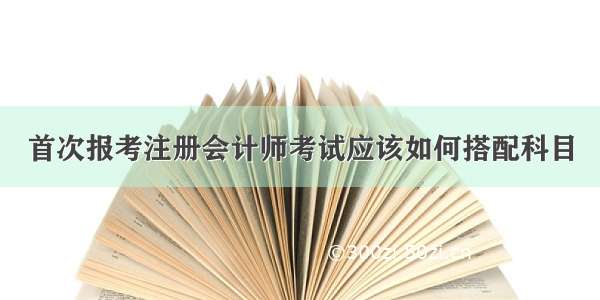 首次报考注册会计师考试应该如何搭配科目