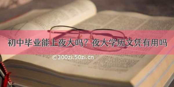 初中毕业能上夜大吗？夜大学历文凭有用吗