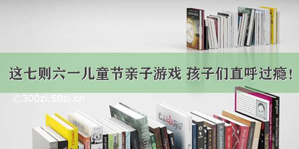 这七则六一儿童节亲子游戏 孩子们直呼过瘾！