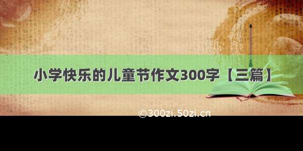 小学快乐的儿童节作文300字【三篇】